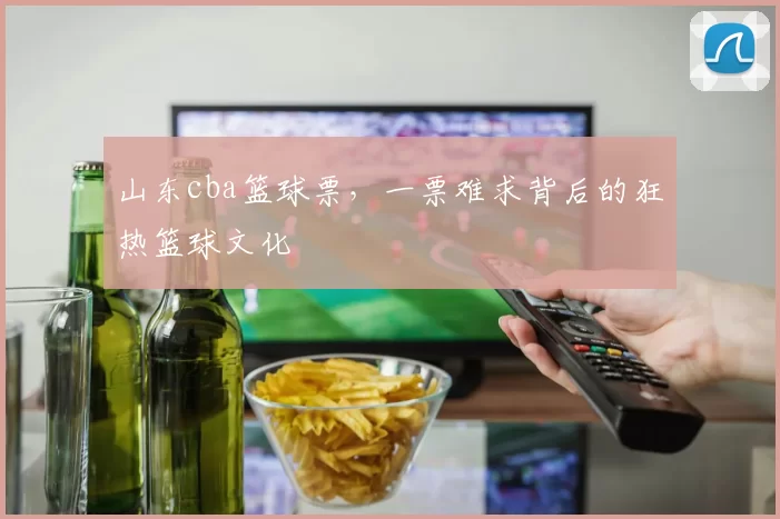 山东cba篮球票，一票难求背后的狂热篮球文化