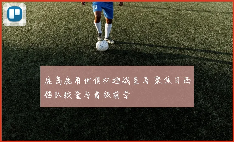 鹿岛鹿角世俱杯迎战皇马 聚焦日西强队较量与晋级前景