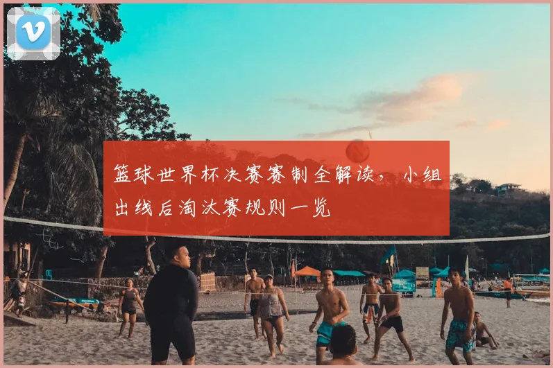 篮球世界杯决赛赛制全解读，小组出线后淘汰赛规则一览
