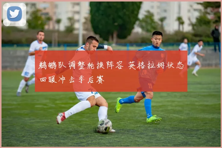 鹈鹕队调整轮换阵容 英格拉姆状态回暖冲击季后赛