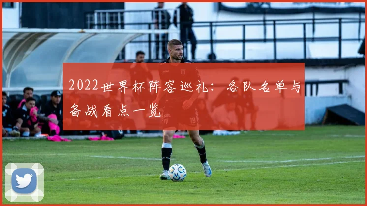 2022世界杯阵容巡礼：各队名单与备战看点一览