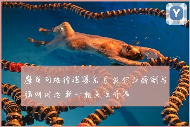 鹰角网络待遇曝光 引发行业薪酬与福利讨论 新一轮关注升温