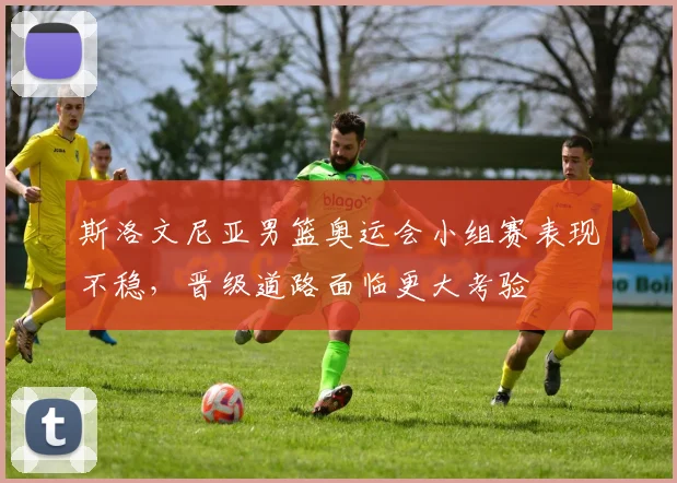 斯洛文尼亚男篮奥运会小组赛表现不稳，晋级道路面临更大考验