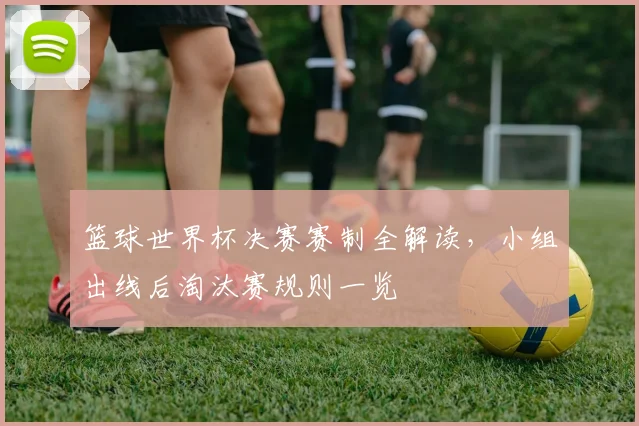 篮球世界杯决赛赛制全解读，小组出线后淘汰赛规则一览