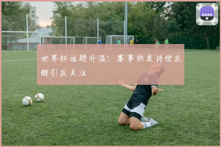 世界杯话题升温:赛事热度持续发酵引发关注