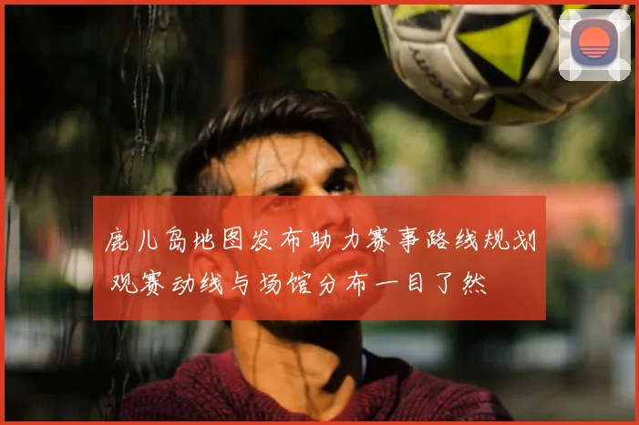 鹿儿岛地图发布助力赛事路线规划 观赛动线与场馆分布一目了然