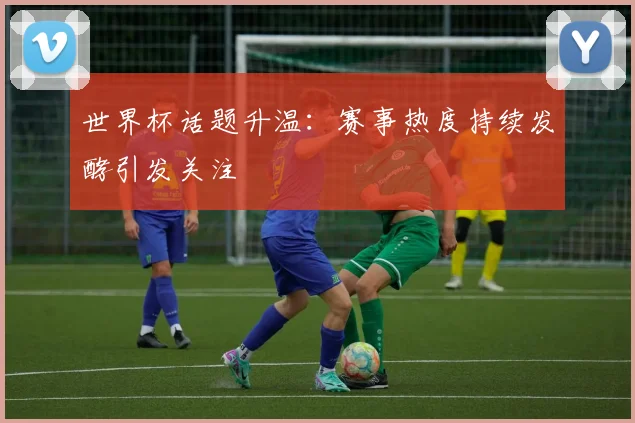 世界杯话题升温：赛事热度持续发酵引发关注