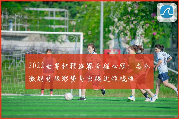 2022世界杯预选赛全程回顾：各队激战晋级形势与出线进程梳理