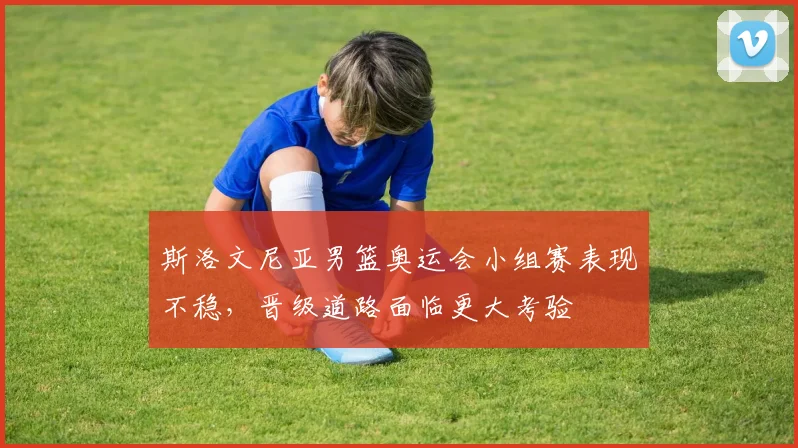 斯洛文尼亚男篮奥运会小组赛表现不稳，晋级道路面临更大考验
